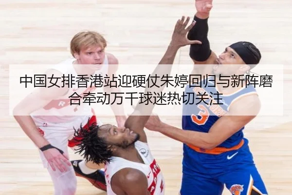 中国女排香港站迎硬仗朱婷回归与新阵磨合牵动万千球迷热切关注